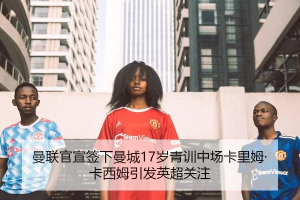曼联官宣签下曼城17岁青训中场卡里姆·卡西姆引发英超关注