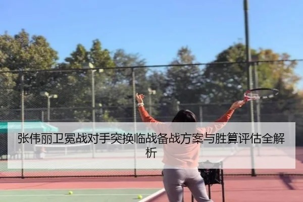 张伟丽卫冕战对手突换临战备战方案与胜算评估全解析